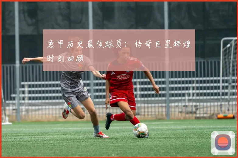 意甲历史最佳球员:传奇巨星辉煌时刻回顾