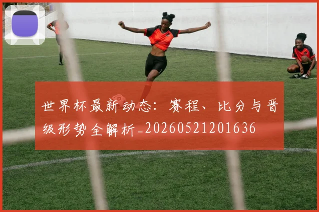 世界杯最新动态:赛程、比分与晋级形势全解析_20260521201636