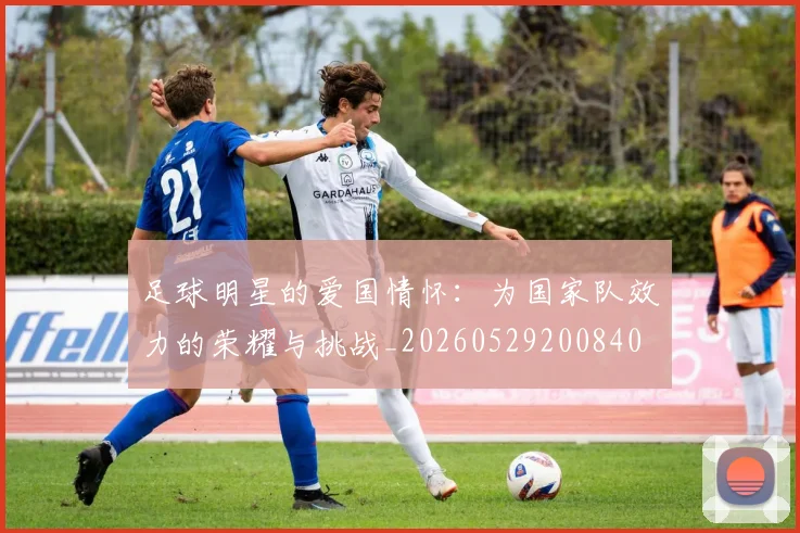足球明星的爱国情怀:为国家队效力的荣耀与挑战_20260529200840