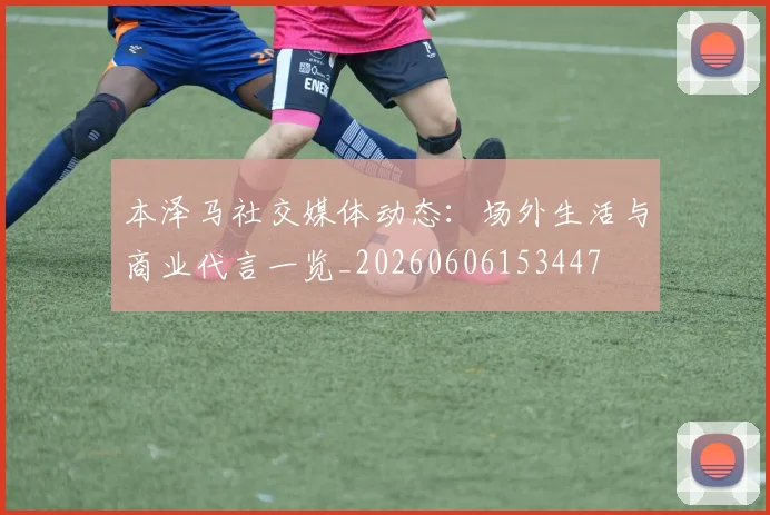 本泽马社交媒体动态：场外生活与商业代言一览_20260606153447