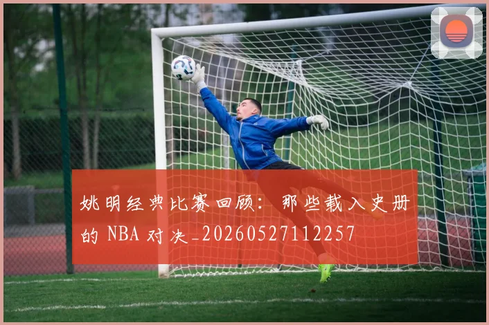 姚明经典比赛回顾：那些载入史册的 NBA 对决_20260527112257