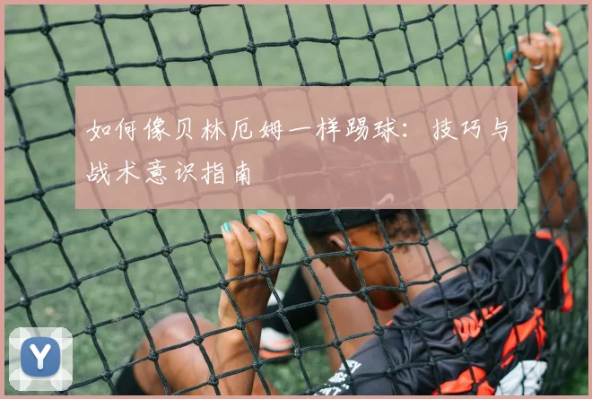 如何像贝林厄姆一样踢球：技巧与战术意识指南